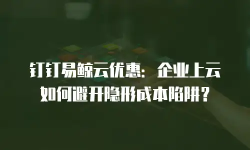 钉钉易鲸云优惠：企业上云如何避开隐形成本陷阱？