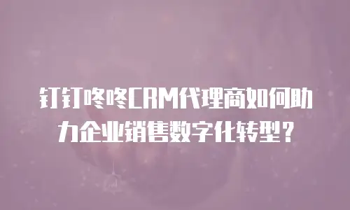 钉钉咚咚CRM代理商如何助力企业销售数字化转型？