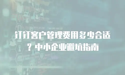 钉钉客户管理费用多少合适？中小企业避坑指南