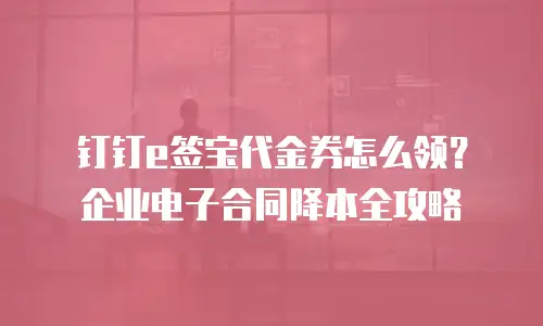 钉钉e签宝代金券怎么领？企业电子合同降本全攻略