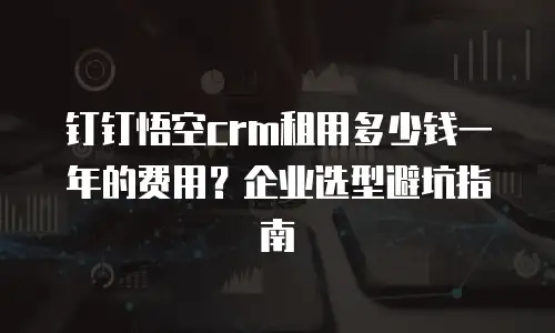 钉钉悟空crm租用多少钱一年的费用？企业选型避坑指南