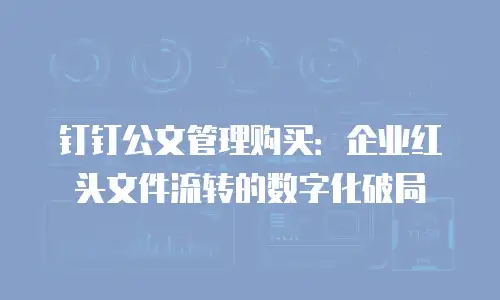 钉钉公文管理购买：企业红头文件流转的数字化破局