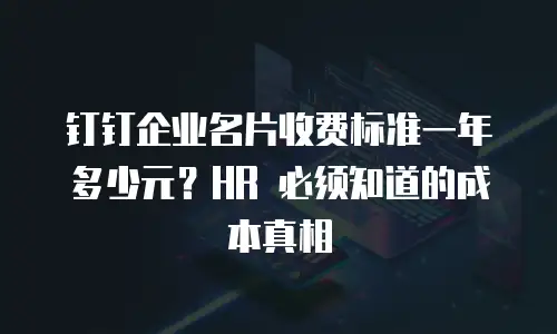 钉钉企业名片收费标准一年多少元？HR 必须知道的成本真相