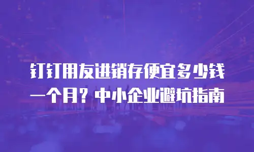 钉钉用友进销存便宜多少钱一个月？中小企业避坑指南