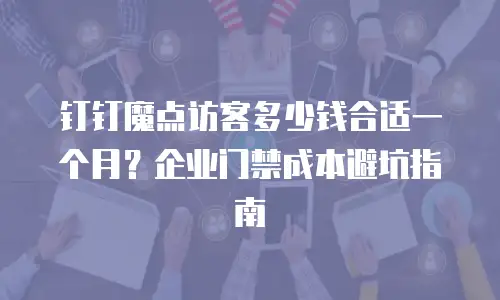 钉钉魔点访客多少钱合适一个月？企业门禁成本避坑指南