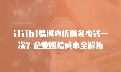 钉钉b1易巡查优惠多少钱一次？企业巡检成本全解析