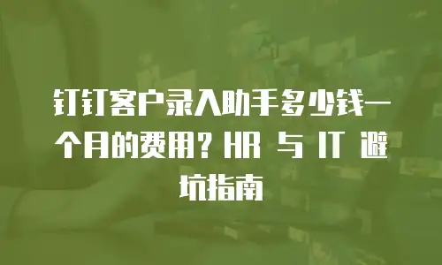 钉钉客户录入助手多少钱一个月的费用？HR 与 IT 避坑指南