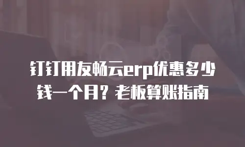钉钉用友畅云erp优惠多少钱一个月？老板算账指南
