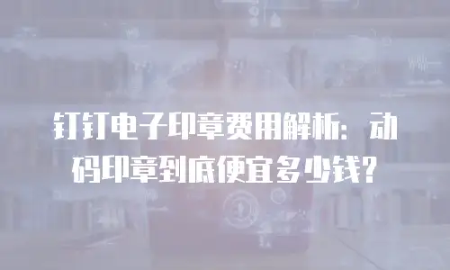 钉钉电子印章费用解析：动码印章到底便宜多少钱？