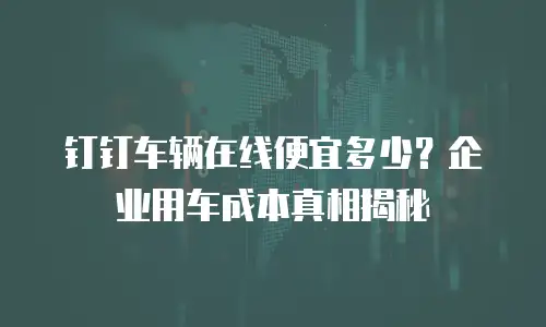 钉钉车辆在线便宜多少？企业用车成本真相揭秘