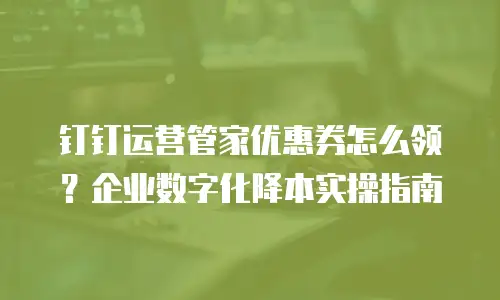 钉钉运营管家优惠券怎么领？企业数字化降本实操指南