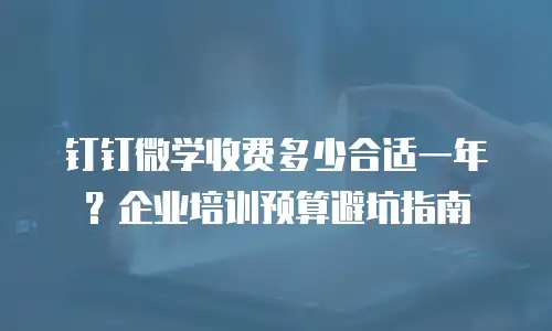 钉钉微学收费多少合适一年？企业培训预算避坑指南