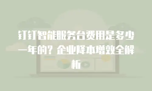 钉钉智能服务台费用是多少一年的？企业降本增效全解析