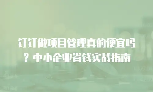 钉钉做项目管理真的便宜吗？中小企业省钱实战指南