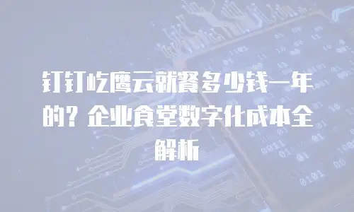 钉钉屹鹰云就餐多少钱一年的？企业食堂数字化成本全解析