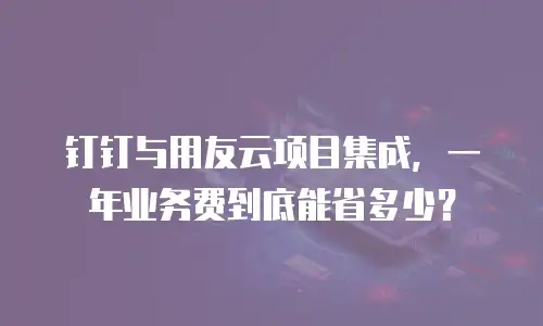 钉钉与用友云项目集成，一年业务费到底能省多少？