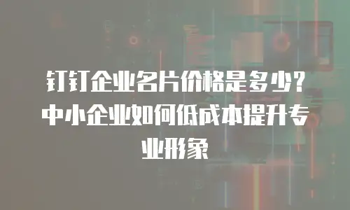 钉钉企业名片价格是多少？中小企业如何低成本提升专业形象