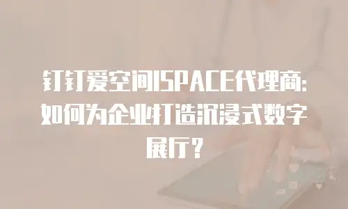 钉钉爱空间ISPACE代理商：如何为企业打造沉浸式数字展厅？