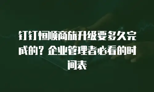 钉钉恒顺商旅升级要多久完成的？企业管理者必看的时间表