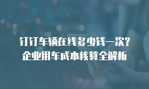 钉钉车辆在线多少钱一次？企业用车成本核算全解析