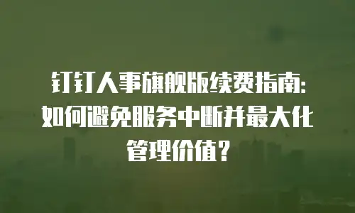 钉钉人事旗舰版续费指南：如何避免服务中断并最大化管理价值？
