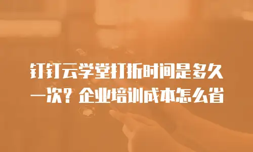 钉钉云学堂打折时间是多久一次？企业培训成本怎么省