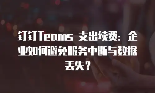 钉钉Teams 支出续费：企业如何避免服务中断与数据丢失？