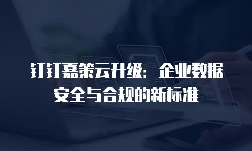 钉钉嘉策云升级：企业数据安全与合规的新标准