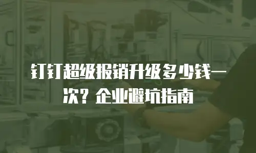 钉钉超级报销升级多少钱一次？企业避坑指南