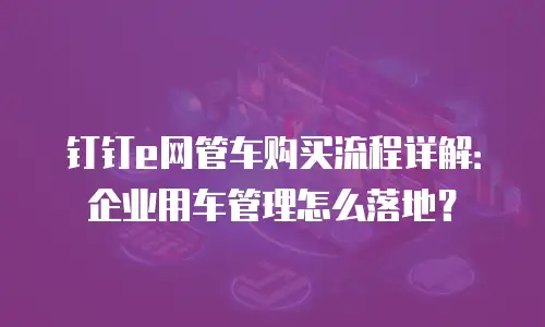 钉钉e网管车购买流程详解：企业用车管理怎么落地？