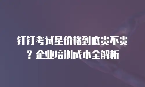 钉钉考试星价格到底贵不贵？企业培训成本全解析