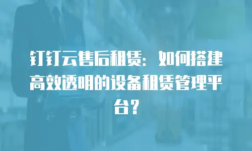 钉钉云售后租赁：如何搭建高效透明的设备租赁管理平台？