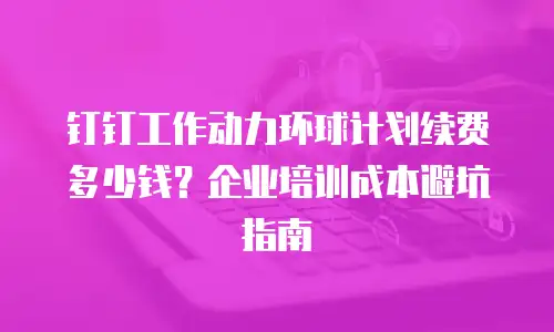 钉钉工作动力环球计划续费多少钱？企业培训成本避坑指南