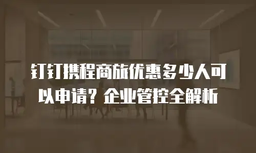 钉钉携程商旅优惠多少人可以申请？企业管控全解析