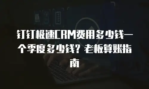钉钉极速CRM费用多少钱一个季度多少钱？老板算账指南