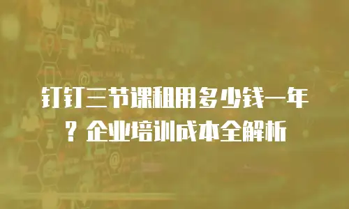 钉钉三节课租用多少钱一年？企业培训成本全解析
