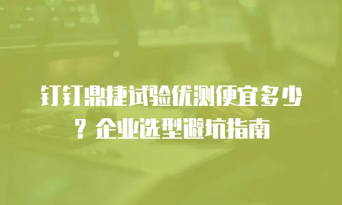 钉钉鼎捷试验优测便宜多少？企业选型避坑指南