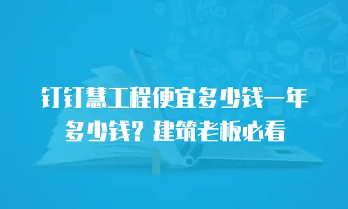 钉钉慧工程便宜多少钱一年多少钱？建筑老板必看