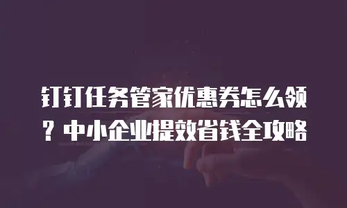 钉钉任务管家优惠券怎么领？中小企业提效省钱全攻略