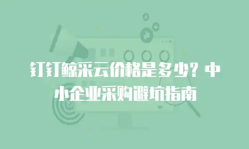 钉钉鲸采云价格是多少？中小企业采购避坑指南
