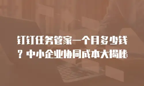 钉钉任务管家一个月多少钱？中小企业协同成本大揭秘