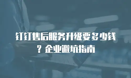 钉钉售后服务升级要多少钱？企业避坑指南