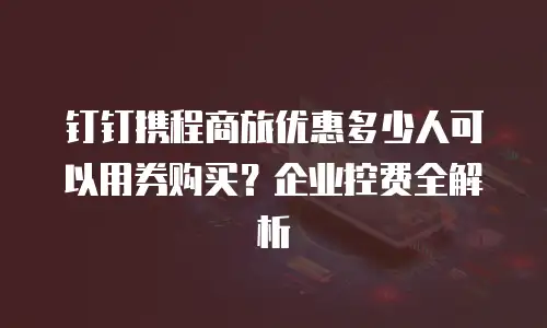 钉钉携程商旅优惠多少人可以用券购买？企业控费全解析