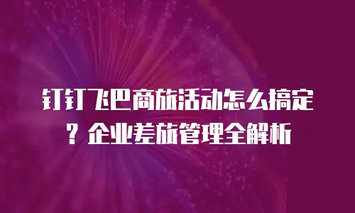 钉钉飞巴商旅活动怎么搞定？企业差旅管理全解析