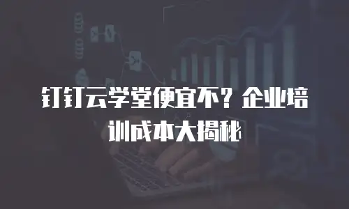 钉钉云学堂便宜不？企业培训成本大揭秘
