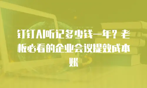 钉钉AI听记多少钱一年？老板必看的企业会议提效成本账