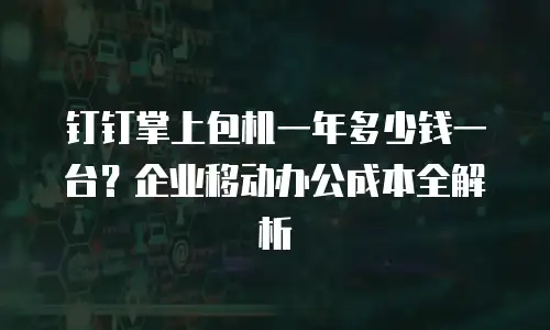 钉钉掌上包机一年多少钱一台？企业移动办公成本全解析