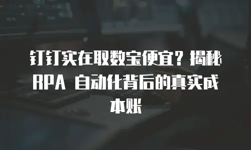 钉钉实在取数宝便宜？揭秘 RPA 自动化背后的真实成本账