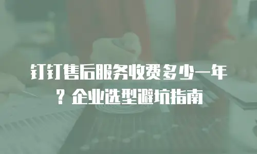 钉钉售后服务收费多少一年？企业选型避坑指南