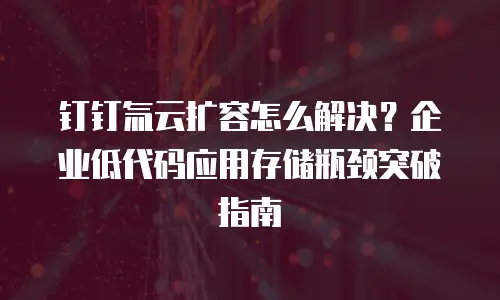 钉钉氚云扩容怎么解决？企业低代码应用存储瓶颈突破指南